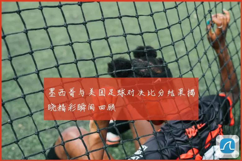 墨西哥与美国足球对决比分结果揭晓精彩瞬间回顾
