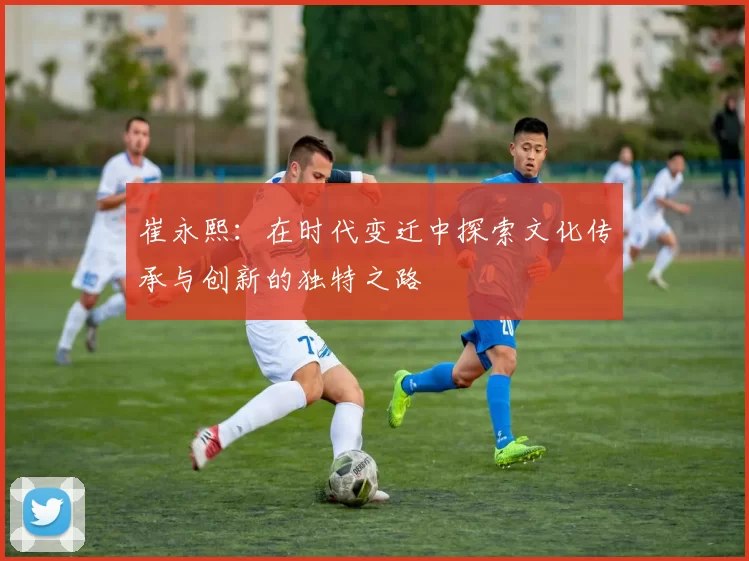 崔永熙：在时代变迁中探索文化传承与创新的独特之路