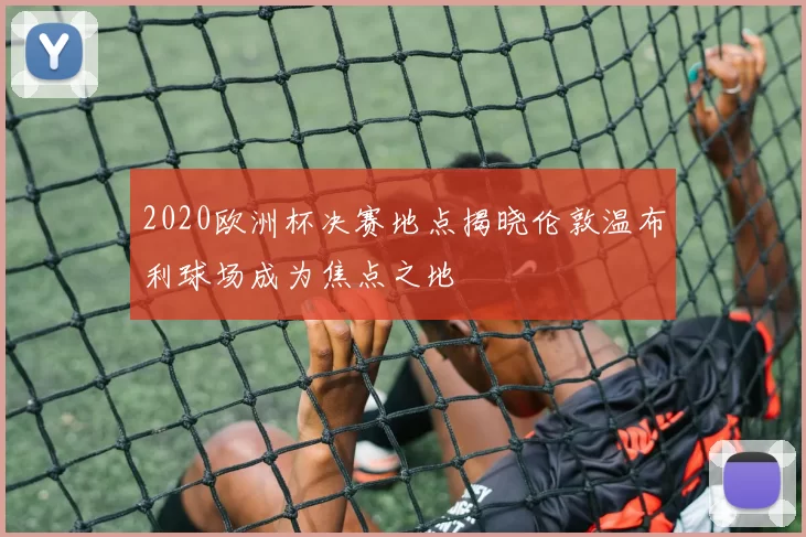 2020欧洲杯决赛地点揭晓伦敦温布利球场成为焦点之地